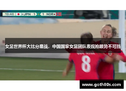女足世界杯大比分鏖战，中国国家女足团队表现抢眼势不可挡