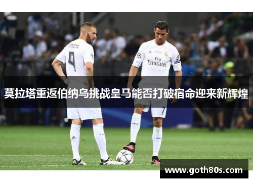 莫拉塔重返伯纳乌挑战皇马能否打破宿命迎来新辉煌